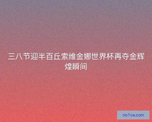 三八节迎半百丘索维金娜世界杯再夺金辉煌瞬间