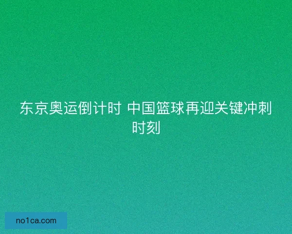 东京奥运倒计时 中国篮球再迎关键冲刺时刻
