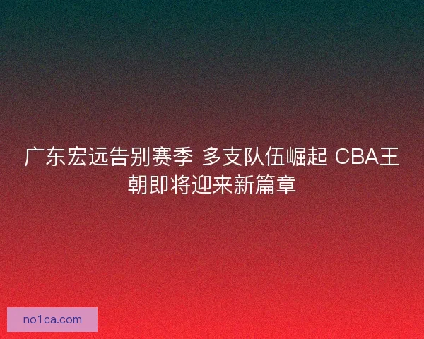 广东宏远告别赛季 多支队伍崛起 CBA王朝即将迎来新篇章